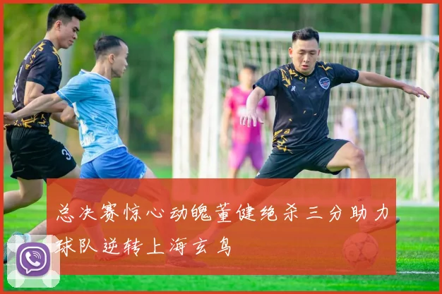 总决赛惊心动魄董健绝杀三分助力球队逆转上海玄鸟
