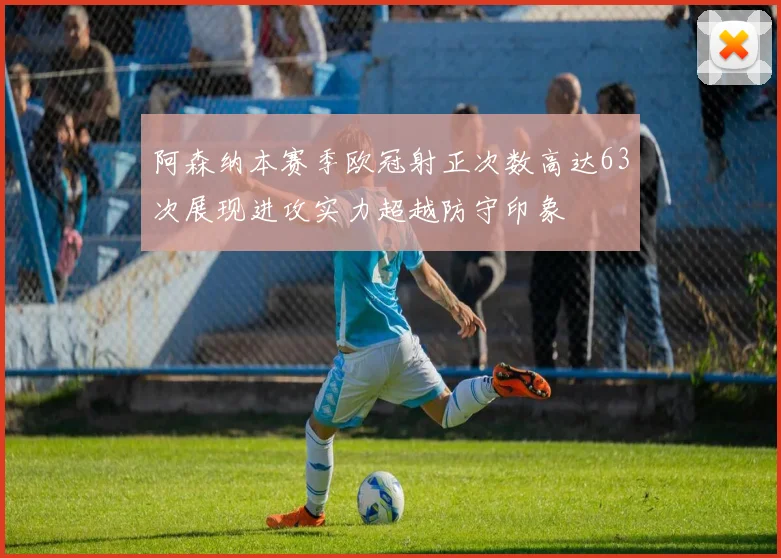 阿森纳本赛季欧冠射正次数高达63次展现进攻实力超越防守印象