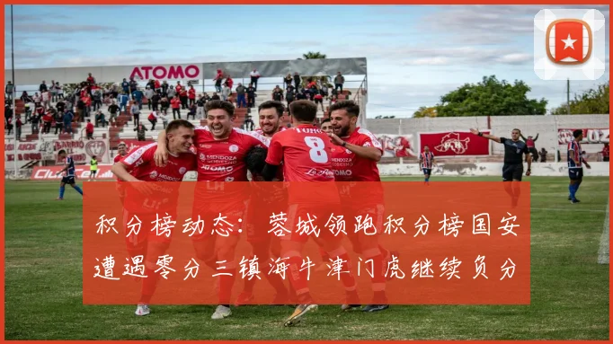 积分榜动态：蓉城领跑积分榜国安遭遇零分三镇海牛津门虎继续负分困境