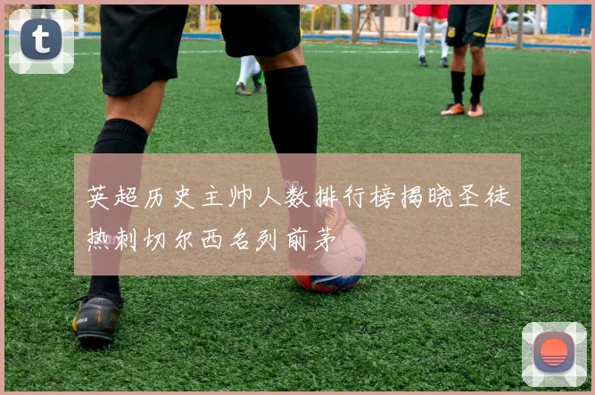 英超历史主帅人数排行榜揭晓圣徒热刺切尔西名列前茅