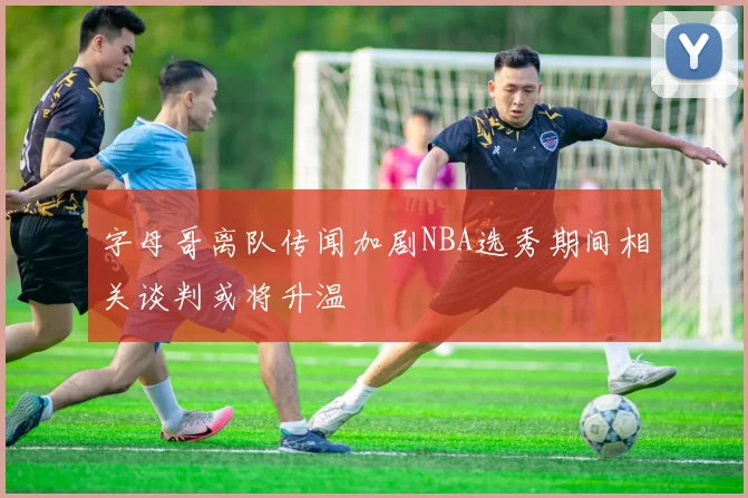 字母哥离队传闻加剧NBA选秀期间相关谈判或将升温