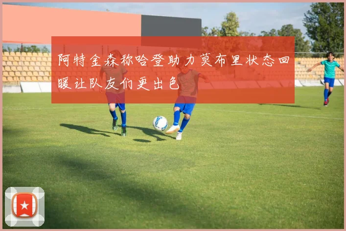 阿特金森称哈登助力莫布里状态回暖让队友们更出色