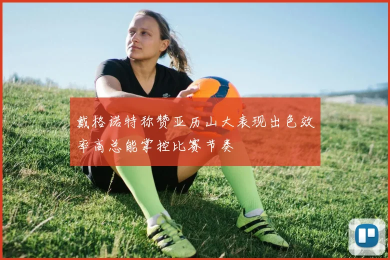 戴格诺特称赞亚历山大表现出色效率高总能掌控比赛节奏