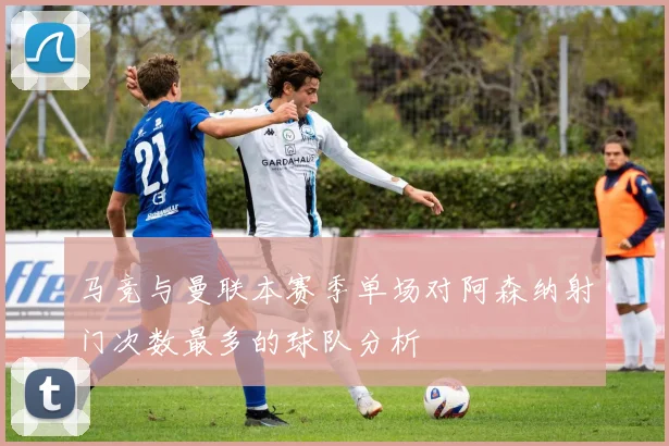 马竞与曼联本赛季单场对阿森纳射门次数最多的球队分析