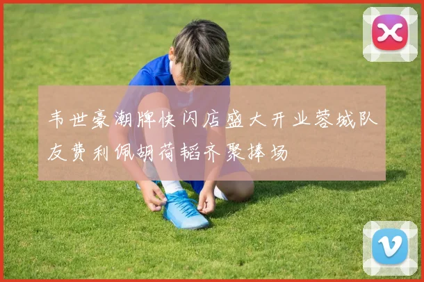 韦世豪潮牌快闪店盛大开业蓉城队友费利佩胡荷韬齐聚捧场
