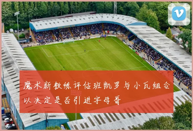 魔术新教练评估班凯罗与小瓦组合以决定是否引进字母哥