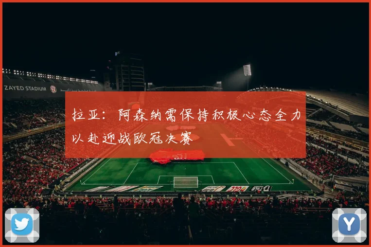拉亚：阿森纳需保持积极心态全力以赴迎战欧冠决赛