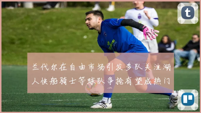 兰代尔在自由市场引发多队关注湖人快船骑士等球队争抢有望成热门球员