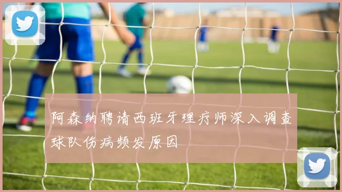 阿森纳聘请西班牙理疗师深入调查球队伤病频发原因