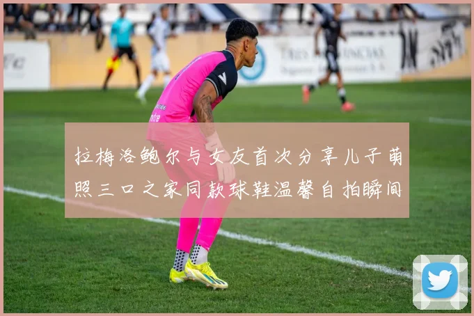 拉梅洛鲍尔与女友首次分享儿子萌照三口之家同款球鞋温馨自拍瞬间