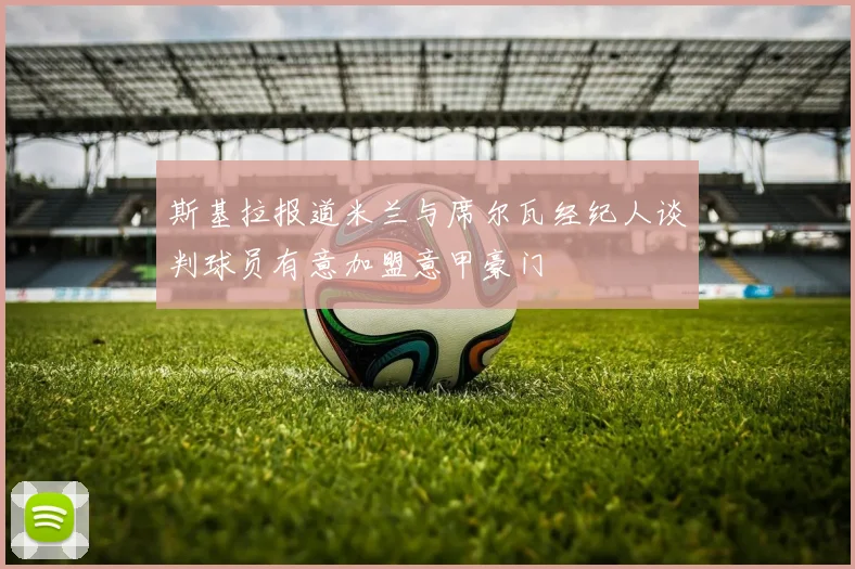 斯基拉报道米兰与席尔瓦经纪人谈判球员有意加盟意甲豪门