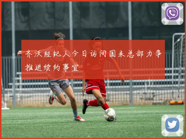 齐沃经纪人今日访问国米总部力争推进续约事宜