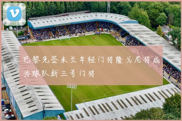 巴黎免签米兰年轻门将隆戈尼将成为球队新三号门将