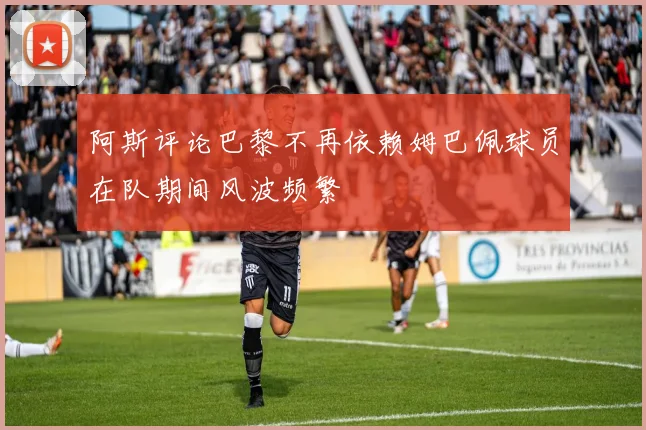 阿斯评论巴黎不再依赖姆巴佩球员在队期间风波频繁