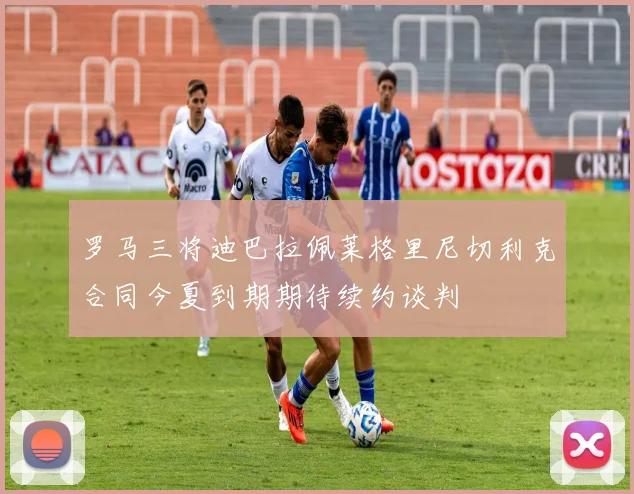 罗马三将迪巴拉佩莱格里尼切利克合同今夏到期期待续约谈判