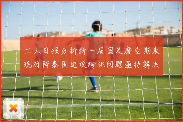 工人日报分析新一届国足磨合期表现对阵泰国进攻转化问题亟待解决