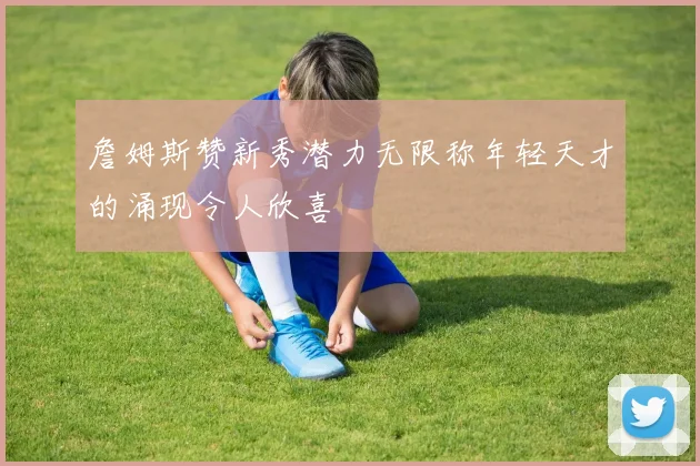 詹姆斯赞新秀潜力无限称年轻天才的涌现令人欣喜