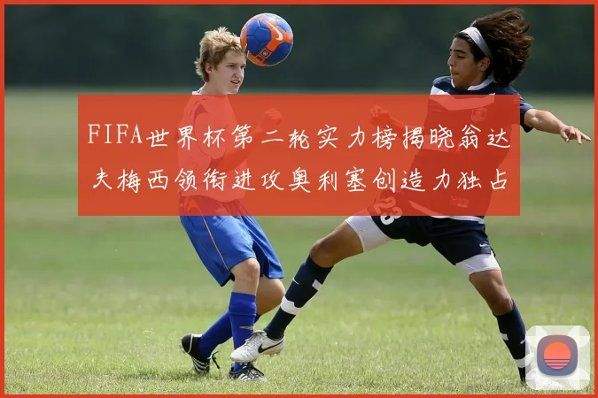 FIFA世界杯第二轮实力榜揭晓翁达夫梅西领衔进攻奥利塞创造力独占鳌头