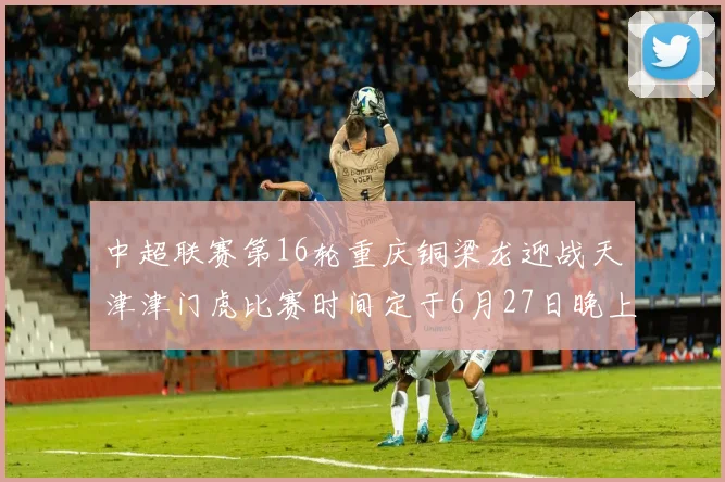 中超联赛第16轮重庆铜梁龙迎战天津津门虎比赛时间定于6月27日晚上20点