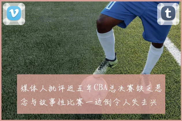媒体人批评近五年CBA总决赛缺乏悬念与故事性比赛一边倒令人失去兴趣