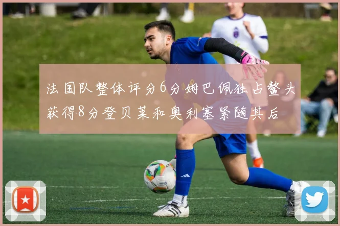 法国队整体评分6分姆巴佩独占鳌头获得8分登贝莱和奥利塞紧随其后