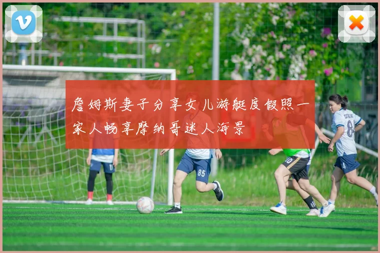 詹姆斯妻子分享女儿游艇度假照一家人畅享摩纳哥迷人海景