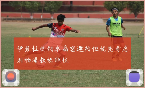伊劳拉收到水晶宫邀约但优先考虑利物浦教练职位
