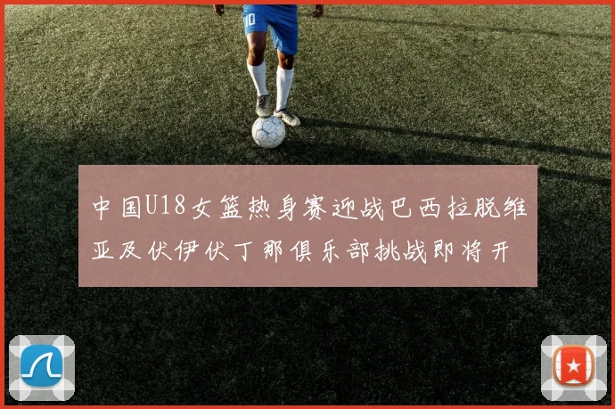 中国U18女篮热身赛迎战巴西拉脱维亚及伏伊伏丁那俱乐部挑战即将开启
