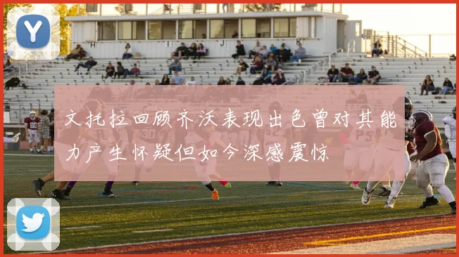 文托拉回顾齐沃表现出色曾对其能力产生怀疑但如今深感震惊