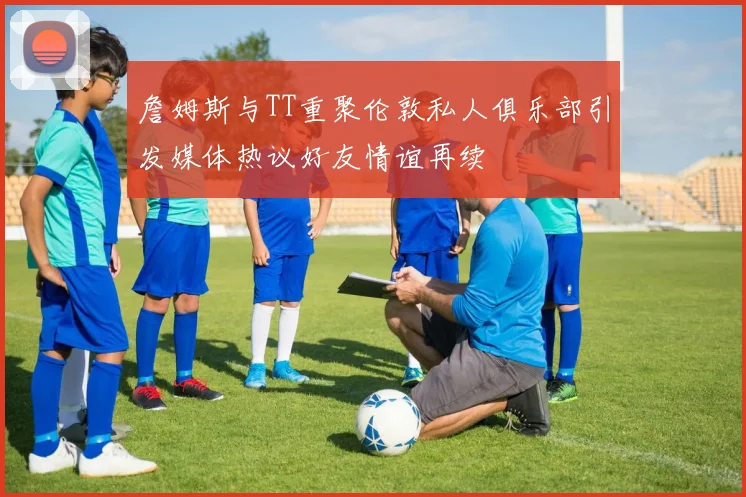詹姆斯与TT重聚伦敦私人俱乐部引发媒体热议好友情谊再续